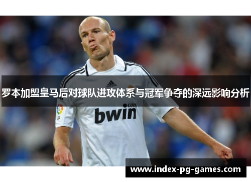 罗本加盟皇马后对球队进攻体系与冠军争夺的深远影响分析