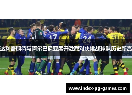 达利奇期待与阿尔巴尼亚展开激烈对决挑战球队历史新高 达利奇期待与阿尔巴尼亚展开激烈对决挑战球队历史新高