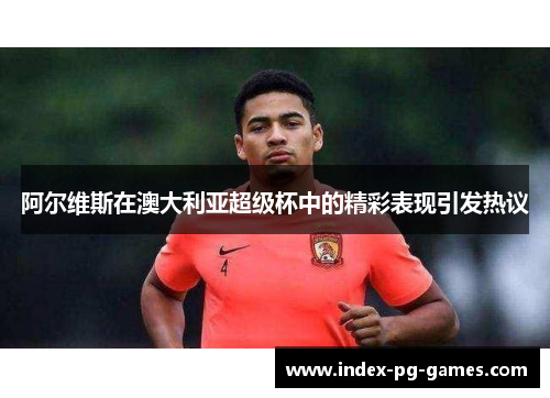 阿尔维斯在澳大利亚超级杯中的精彩表现引发热议